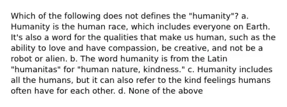 Which of the following does not defines the "humanity"? a. Humanity is the human race, which includes everyone on Earth. It's also a word for the qualities that make us human, such as the ability to love and have compassion, be creative, and not be a robot or alien. b. The word humanity is from the Latin "humanitas" for "human nature, kindness." c. Humanity includes all the humans, but it can also refer to the kind feelings humans often have for each other. d. None of the above