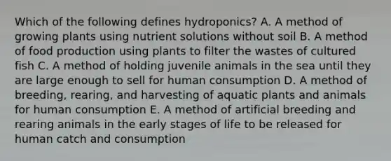 Which of the following defines hydroponics? A. A method of growing plants using nutrient solutions without soil B. A method of food production using plants to filter the wastes of cultured fish C. A method of holding juvenile animals in the sea until they are large enough to sell for human consumption D. A method of breeding, rearing, and harvesting of aquatic plants and animals for human consumption E. A method of artificial breeding and rearing animals in the early stages of life to be released for human catch and consumption