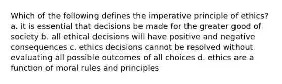 Which of the following defines the imperative principle of ethics? a. it is essential that decisions be made for the greater good of society b. all ethical decisions will have positive and negative consequences c. ethics decisions cannot be resolved without evaluating all possible outcomes of all choices d. ethics are a function of moral rules and principles