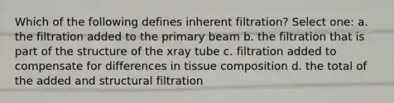 Which of the following defines inherent filtration? Select one: a. the filtration added to the primary beam b. the filtration that is part of the structure of the xray tube c. filtration added to compensate for differences in tissue composition d. the total of the added and structural filtration