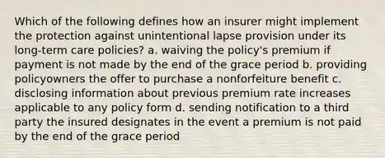 Which of the following defines how an insurer might implement the protection against unintentional lapse provision under its long-term care policies? a. waiving the policy's premium if payment is not made by the end of the grace period b. providing policyowners the offer to purchase a nonforfeiture benefit c. disclosing information about previous premium rate increases applicable to any policy form d. sending notification to a third party the insured designates in the event a premium is not paid by the end of the grace period