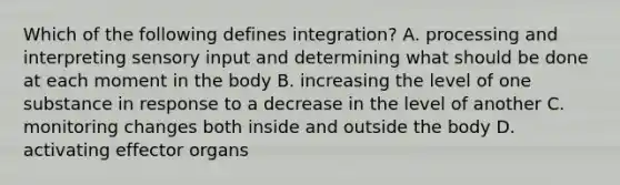 Which of the following defines integration? A. processing and interpreting sensory input and determining what should be done at each moment in the body B. increasing the level of one substance in response to a decrease in the level of another C. monitoring changes both inside and outside the body D. activating effector organs