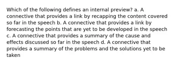 Which of the following defines an internal preview? a. A connective that provides a link by recapping the content covered so far in the speech b. A connective that provides a link by forecasting the points that are yet to be developed in the speech c. A connective that provides a summary of the cause and effects discussed so far in the speech d. A connective that provides a summary of the problems and the solutions yet to be taken