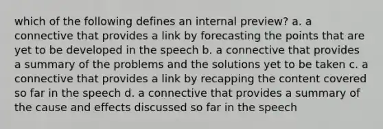 which of the following defines an internal preview? a. a connective that provides a link by forecasting the points that are yet to be developed in the speech b. a connective that provides a summary of the problems and the solutions yet to be taken c. a connective that provides a link by recapping the content covered so far in the speech d. a connective that provides a summary of the cause and effects discussed so far in the speech