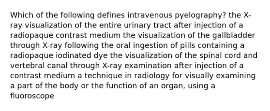 Which of the following defines intravenous pyelography? the X-ray visualization of the entire urinary tract after injection of a radiopaque contrast medium the visualization of the gallbladder through X-ray following the oral ingestion of pills containing a radiopaque iodinated dye the visualization of the spinal cord and vertebral canal through X-ray examination after injection of a contrast medium a technique in radiology for visually examining a part of the body or the function of an organ, using a fluoroscope