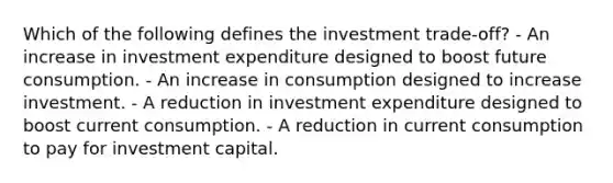 Which of the following defines the investment trade-off? - An increase in investment expenditure designed to boost future consumption. - An increase in consumption designed to increase investment. - A reduction in investment expenditure designed to boost current consumption. - A reduction in current consumption to pay for investment capital.