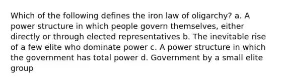 Which of the following defines the iron law of oligarchy? a. A power structure in which people govern themselves, either directly or through elected representatives b. The inevitable rise of a few elite who dominate power c. A power structure in which the government has total power d. Government by a small elite group