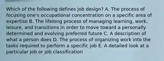 Which of the following defines job​ design? A. The process of focusing​ one's occupational concentration on a specific area of expertise B. The lifelong process of managing​ learning, work,​ leisure, and transitions in order to move toward a personally determined and evolving preferred future C. A description of what a person does D. The process of organizing work into the tasks required to perform a specific job E. A detailed look at a particular job or job classification