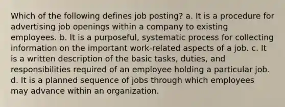 Which of the following defines job posting? a. It is a procedure for advertising job openings within a company to existing employees. b. It is a purposeful, systematic process for collecting information on the important work-related aspects of a job. c. It is a written description of the basic tasks, duties, and responsibilities required of an employee holding a particular job. d. It is a planned sequence of jobs through which employees may advance within an organization.