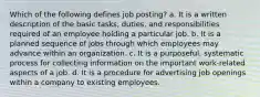 Which of the following defines job posting? a. It is a written description of the basic tasks, duties, and responsibilities required of an employee holding a particular job. b. It is a planned sequence of jobs through which employees may advance within an organization. c. It is a purposeful, systematic process for collecting information on the important work-related aspects of a job. d. It is a procedure for advertising job openings within a company to existing employees.