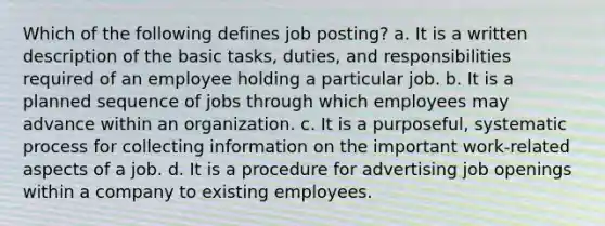 Which of the following defines job posting? a. It is a written description of the basic tasks, duties, and responsibilities required of an employee holding a particular job. b. It is a planned sequence of jobs through which employees may advance within an organization. c. It is a purposeful, systematic process for collecting information on the important work-related aspects of a job. d. It is a procedure for advertising job openings within a company to existing employees.