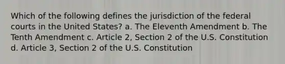 Which of the following defines the jurisdiction of the federal courts in the United States? a. The Eleventh Amendment b. The Tenth Amendment c. Article 2, Section 2 of the U.S. Constitution d. Article 3, Section 2 of the U.S. Constitution