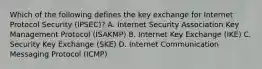 Which of the following defines the key exchange for Internet Protocol Security (IPSEC)? A. Internet Security Association Key Management Protocol (ISAKMP) B. Internet Key Exchange (IKE) C. Security Key Exchange (SKE) D. Internet Communication Messaging Protocol (ICMP)