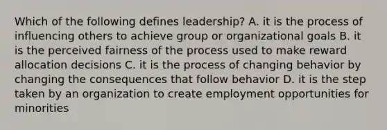 Which of the following defines leadership? A. it is the process of influencing others to achieve group or organizational goals B. it is the perceived fairness of the process used to make reward allocation decisions C. it is the process of changing behavior by changing the consequences that follow behavior D. it is the step taken by an organization to create employment opportunities for minorities