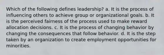 Which of the following defines leadership? a. It is the process of influencing others to achieve group or organizational goals. b. It is the perceived fairness of the process used to make reward allocation decisions. c. It is the process of changing behavior by changing the consequences that follow behavior. d. It is the step taken by an organization to create employment opportunities for minorities.