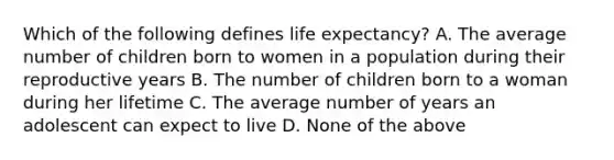 Which of the following defines life expectancy? A. The average number of children born to women in a population during their reproductive years B. The number of children born to a woman during her lifetime C. The average number of years an adolescent can expect to live D. None of the above