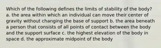 Which of the following defines the limits of stability of the body? a. the area within which an individual can move their center of gravity without changing the base of support b. the area beneath a person that consists of all points of contact between the body and the support surface c. the highest elevation of the body in space d. the approximate midpoint of the body