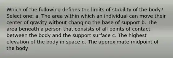 Which of the following defines the limits of stability of the body? Select one: a. The area within which an individual can move their center of gravity without changing the base of support b. The area beneath a person that consists of all points of contact between the body and the support surface c. The highest elevation of the body in space d. The approximate midpoint of the body