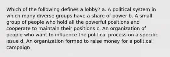 Which of the following defines a lobby? a. A political system in which many diverse groups have a share of power b. A small group of people who hold all the powerful positions and cooperate to maintain their positions c. An organization of people who want to influence the political process on a specific issue d. An organization formed to raise money for a political campaign