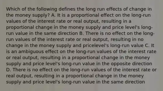 Which of the following defines the long run effects of change in the money​ supply? A. It is a proportional effect on the​ long-run values of the interest rate or real​ output, resulting in a proportional change in the money supply and price​ level's long-run value in the same direction B. There is no effect on the​ long-run values of the interest rate or real​ output, resulting in no change in the money supply and price​level's long-run value C. It is an ambiguous effect on the​ long-run values of the interest rate or real​ output, resulting in a proportional change in the money supply and price​ level's long-run value in the opposite direction D. There is no effect on the​ long-run values of the interest rate or real​ output, resulting in a proportional change in the money supply and price​ level's long-run value in the same direction