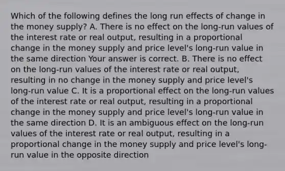 Which of the following defines the long run effects of change in the money​ supply? A. There is no effect on the​ long-run values of the interest rate or real​ output, resulting in a proportional change in the money supply and price​ level's long-run value in the same direction Your answer is correct. B. There is no effect on the​ long-run values of the interest rate or real​ output, resulting in no change in the money supply and price​ level's long-run value C. It is a proportional effect on the​ long-run values of the interest rate or real​ output, resulting in a proportional change in the money supply and price​ level's long-run value in the same direction D. It is an ambiguous effect on the​ long-run values of the interest rate or real​ output, resulting in a proportional change in the money supply and price​ level's long-run value in the opposite direction