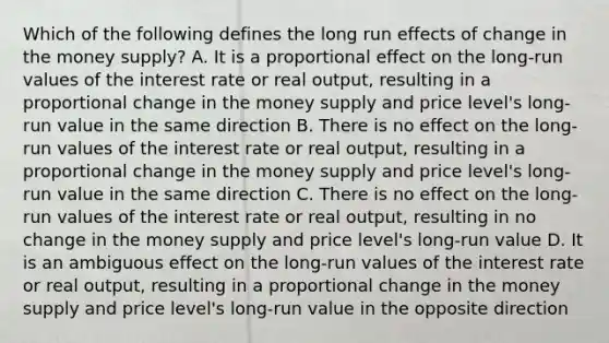 Which of the following defines the long run effects of change in the money​ supply? A. It is a proportional effect on the​ long-run values of the interest rate or real​ output, resulting in a proportional change in the money supply and price​ level's long-run value in the same direction B. There is no effect on the​ long-run values of the interest rate or real​ output, resulting in a proportional change in the money supply and price​ level's long-run value in the same direction C. There is no effect on the​ long-run values of the interest rate or real​ output, resulting in no change in the money supply and price​ level's long-run value D. It is an ambiguous effect on the​ long-run values of the interest rate or real​ output, resulting in a proportional change in the money supply and price​ level's long-run value in the opposite direction