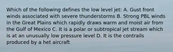 Which of the following defines the low level jet: A. Gust front winds associated with severe thunderstorms B. Strong PBL winds in the Great Plains which rapidly draws warm and moist air from the Gulf of Mexico C. It is a polar or subtropical jet stream which is at an unusually low pressure level D. It is the contrails produced by a het aircraft