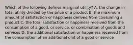 Which of the following defines marginal utility? A. the change in total utility divided by the price of a product B. the maximum amount of satisfaction or happiness derived from consuming a product C. the total satisfaction or happiness received from the consumption of a good, or service, or combination of goods and services D. the additional satisfaction or happiness received from the consumption of an additional unit of a good or service