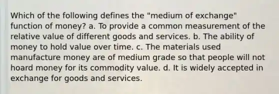 Which of the following defines the "medium of exchange" function of money? a. To provide a common measurement of the relative value of different goods and services. b. The ability of money to hold value over time. c. The materials used manufacture money are of medium grade so that people will not hoard money for its commodity value. d. It is widely accepted in exchange for goods and services.