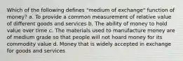 Which of the following defines "medium of exchange" function of money? a. To provide a common measurement of relative value of different goods and services b. The ability of money to hold value over time c. The materials used to manufacture money are of medium grade so that people will not hoard money for its commodity value d. Money that is widely accepted in exchange for goods and services