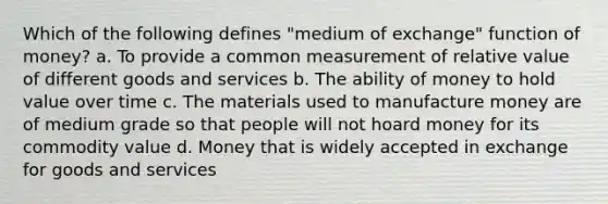 Which of the following defines "medium of exchange" function of money? a. To provide a common measurement of relative value of different goods and services b. The ability of money to hold value over time c. The materials used to manufacture money are of medium grade so that people will not hoard money for its commodity value d. Money that is widely accepted in exchange for goods and services