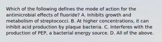 Which of the following defines the mode of action for the antimicrobial effects of fluoride? A. Inhibits growth and metabolism of streptococci. B. At higher concentrations, it can inhibit acid production by plaque bacteria. C. Interferes with the production of PEP, a bacterial energy source. D. All of the above.