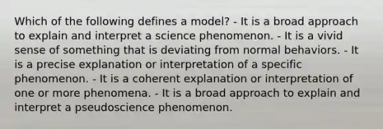 Which of the following defines a model? - It is a broad approach to explain and interpret a science phenomenon. - It is a vivid sense of something that is deviating from normal behaviors. - It is a precise explanation or interpretation of a specific phenomenon. - It is a coherent explanation or interpretation of one or more phenomena. - It is a broad approach to explain and interpret a pseudoscience phenomenon.