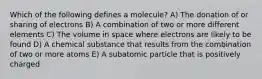 Which of the following defines a molecule? A) The donation of or sharing of electrons B) A combination of two or more different elements C) The volume in space where electrons are likely to be found D) A chemical substance that results from the combination of two or more atoms E) A subatomic particle that is positively charged