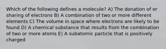 Which of the following defines a molecule? A) The donation of or sharing of electrons B) A combination of two or more different elements C) The volume in space where electrons are likely to be found D) A chemical substance that results from the combination of two or more atoms E) A subatomic particle that is positively charged