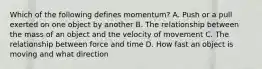 Which of the following defines momentum? A. Push or a pull exerted on one object by another B. The relationship between the mass of an object and the velocity of movement C. The relationship between force and time D. How fast an object is moving and what direction