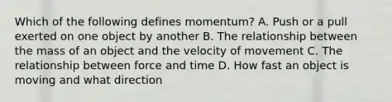 Which of the following defines momentum? A. Push or a pull exerted on one object by another B. The relationship between the mass of an object and the velocity of movement C. The relationship between force and time D. How fast an object is moving and what direction