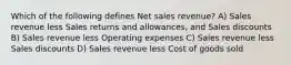 Which of the following defines Net sales revenue? A) Sales revenue less Sales returns and allowances, and Sales discounts B) Sales revenue less Operating expenses C) Sales revenue less Sales discounts D) Sales revenue less Cost of goods sold