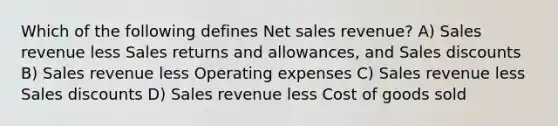 Which of the following defines <a href='https://www.questionai.com/knowledge/ksNDOTmr42-net-sales' class='anchor-knowledge'>net sales</a> revenue? A) Sales revenue less <a href='https://www.questionai.com/knowledge/kJGNBSqiqB-sales-returns-and-allowances' class='anchor-knowledge'>sales returns and allowances</a>, and <a href='https://www.questionai.com/knowledge/kUgZVsLhgj-sales-discounts' class='anchor-knowledge'>sales discounts</a> B) Sales revenue less Operating expenses C) Sales revenue less Sales discounts D) Sales revenue less Cost of goods sold