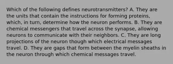 Which of the following defines neurotransmitters? A. They are the units that contain the instructions for forming proteins, which, in turn, determine how the neuron performs. B. They are chemical messengers that travel across the synapse, allowing neurons to communicate with their neighbors. C. They are long projections of the neuron though which electrical messages travel. D. They are gaps that form between the myelin sheaths in the neuron through which chemical messages travel.