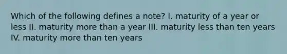 Which of the following defines a note? I. maturity of a year or less II. maturity more than a year III. maturity less than ten years IV. maturity more than ten years