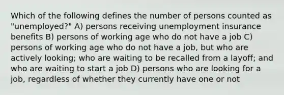 Which of the following defines the number of persons counted as "unemployed?" A) persons receiving unemployment insurance benefits B) persons of working age who do not have a job C) persons of working age who do not have a job, but who are actively looking; who are waiting to be recalled from a layoff; and who are waiting to start a job D) persons who are looking for a job, regardless of whether they currently have one or not