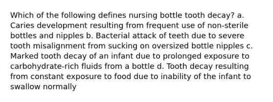 Which of the following defines nursing bottle tooth decay? a. Caries development resulting from frequent use of non-sterile bottles and nipples b. Bacterial attack of teeth due to severe tooth misalignment from sucking on oversized bottle nipples c. Marked tooth decay of an infant due to prolonged exposure to carbohydrate-rich fluids from a bottle d. Tooth decay resulting from constant exposure to food due to inability of the infant to swallow normally