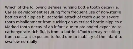 Which of the following defines nursing bottle tooth decay? a. Caries development resulting from frequent use of non-sterile bottles and nipples b. Bacterial attack of teeth due to severe tooth misalignment from sucking on oversized bottle nipples c. Marked tooth decay of an infant due to prolonged exposure to carbohydrate-rich fluids from a bottle d.Tooth decay resulting from constant exposure to food due to inability of the infant to swallow normally