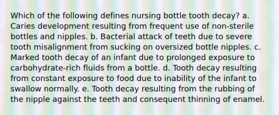 Which of the following defines nursing bottle tooth decay? a. Caries development resulting from frequent use of non-sterile bottles and nipples. b. Bacterial attack of teeth due to severe tooth misalignment from sucking on oversized bottle nipples. c. Marked tooth decay of an infant due to prolonged exposure to carbohydrate-rich fluids from a bottle. d. Tooth decay resulting from constant exposure to food due to inability of the infant to swallow normally. e. Tooth decay resulting from the rubbing of the nipple against the teeth and consequent thinning of enamel.