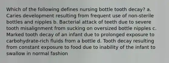 Which of the following defines nursing bottle tooth decay? a. Caries development resulting from frequent use of non-sterile bottles and nipples b. Bacterial attack of teeth due to severe tooth misalignment from sucking on oversized bottle nipples c. Marked tooth decay of an infant due to prolonged exposure to carbohydrate-rich fluids from a bottle d. Tooth decay resulting from constant exposure to food due to inability of the infant to swallow in normal fashion