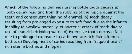 Which of the following defines nursing bottle tooth decay? a) Tooth decay resulting from the rubbing of the nipple against the teeth and consequent thinning of enamel. b) Tooth decay resulting from prolonged exposure to soft food due to the infant's inability to swallow normally. c) Bacterial attack of teeth due to use of lead-rich drinking water. d) Extensive tooth decay infant due to prolonged exposure to carbohydrate-rich fluids from a bottle. e) Development of caries resulting from frequent use of non-sterile bottles and nipples.