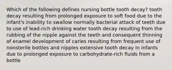 Which of the following defines nursing bottle tooth decay? tooth decay resulting from prolonged exposure to soft food due to the infant's inability to swallow normally bacterial attack of teeth due to use of lead-rich drinking water tooth decay resulting from the rubbing of the nipple against the teeth and consequent thinning of enamel development of caries resulting from frequent use of nonsterile bottles and nipples extensive tooth decay in infants due to prolonged exposure to carbohydrate-rich fluids from a bottle