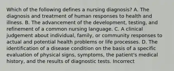 Which of the following defines a nursing diagnosis? A. The diagnosis and treatment of human responses to health and illness. B. The advancement of the development, testing, and refinement of a common nursing language. C. A clinical judgement about individual, family, or community responses to actual and potential health problems or life processes. D. The identification of a disease condition on the basis of a specific evaluation of physical signs, symptoms, the patient's medical history, and the results of diagnostic tests. Incorrect