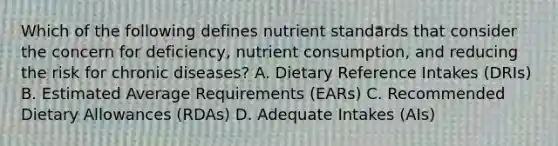 Which of the following defines nutrient standards that consider the concern for deficiency, nutrient consumption, and reducing the risk for chronic diseases? A. Dietary Reference Intakes (DRIs) B. Estimated Average Requirements (EARs) C. Recommended Dietary Allowances (RDAs) D. Adequate Intakes (AIs)